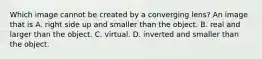 Which image cannot be created by a converging lens? An image that is A. right side up and smaller than the object. B. real and larger than the object. C. virtual. D. inverted and smaller than the object.