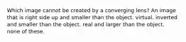 Which image cannot be created by a converging lens? An image that is right side up and smaller than the object. virtual. inverted and smaller than the object. real and larger than the object. none of these.