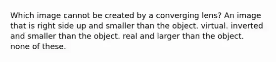 Which image cannot be created by a converging lens? An image that is right side up and smaller than the object. virtual. inverted and smaller than the object. real and larger than the object. none of these.