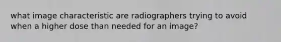 what image characteristic are radiographers trying to avoid when a higher dose than needed for an image?