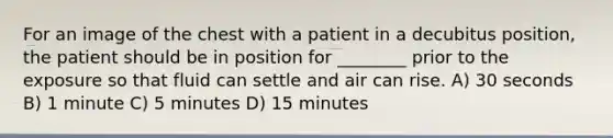 For an image of the chest with a patient in a decubitus position, the patient should be in position for ________ prior to the exposure so that fluid can settle and air can rise. A) 30 seconds B) 1 minute C) 5 minutes D) 15 minutes