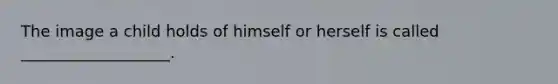 The image a child holds of himself or herself is called ___________________.