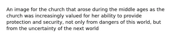 An image for the church that arose during the middle ages as the church was increasingly valued for her ability to provide protection and security, not only from dangers of this world, but from the uncertainty of the next world