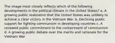 The image most closely reflects which of the following developments in the political climate in the United States? a. A growing public realization that the United States was unlikely to achieve a clear victory in the Vietnam War. b. Declining public support for fighting communism in developing countries c. A renewed public commitment to the containment of communism d. A growing public debate over the merits and rationale for the Vietnam War