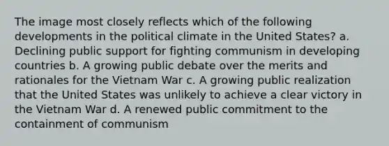 The image most closely reflects which of the following developments in the political climate in the United States? a. Declining public support for fighting communism in developing countries b. A growing public debate over the merits and rationales for the Vietnam War c. A growing public realization that the United States was unlikely to achieve a clear victory in the Vietnam War d. A renewed public commitment to the containment of communism