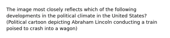 The image most closely reflects which of the following developments in the political climate in the United States? (Political cartoon depicting Abraham Lincoln conducting a train poised to crash into a wagon)