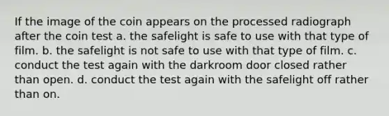 If the image of the coin appears on the processed radiograph after the coin test a. the safelight is safe to use with that type of film. b. the safelight is not safe to use with that type of film. c. conduct the test again with the darkroom door closed rather than open. d. conduct the test again with the safelight off rather than on.