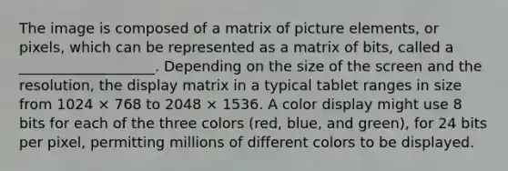 The image is composed of a matrix of picture elements, or pixels, which can be represented as a matrix of bits, called a ___________________. Depending on the size of the screen and the resolution, the display matrix in a typical tablet ranges in size from 1024 × 768 to 2048 × 1536. A color display might use 8 bits for each of the three colors (red, blue, and green), for 24 bits per pixel, permitting millions of different colors to be displayed.