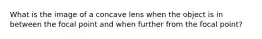 What is the image of a concave lens when the object is in between the focal point and when further from the focal point?