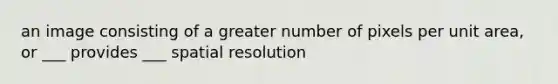 an image consisting of a greater number of pixels per unit area, or ___ provides ___ spatial resolution