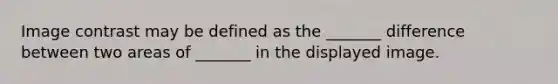 Image contrast may be defined as the _______ difference between two areas of _______ in the displayed image.