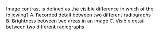 Image contrast is defined as the visible difference in which of the following? A. Recorded detail between two different radiographs B. Brightness between two areas in an image C. Visible detail between two different radiographs