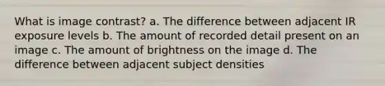 What is image contrast? a. The difference between adjacent IR exposure levels b. The amount of recorded detail present on an image c. The amount of brightness on the image d. The difference between adjacent subject densities