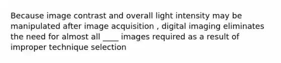 Because image contrast and overall light intensity may be manipulated after image acquisition , digital imaging eliminates the need for almost all ____ images required as a result of improper technique selection