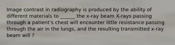 Image contrast in radiography is produced by the ability of different materials to ______ the x-ray beam X-rays passing through a patient's chest will encounter little resistance passing through the air in the lungs, and the resulting transmitted x-ray beam will ?