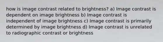 how is image contrast related to brightness? a) Image contrast is dependent on image brightness b) Image contrast is independent of image brightness c) Image contrast is primarily determined by image brightness d) Image contrast is unrelated to radiographic contrast or brightness