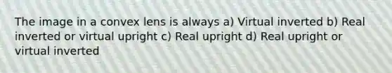 The image in a convex lens is always a) Virtual inverted b) Real inverted or virtual upright c) Real upright d) Real upright or virtual inverted