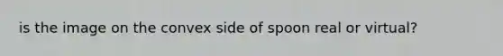 is the image on the convex side of spoon real or virtual?