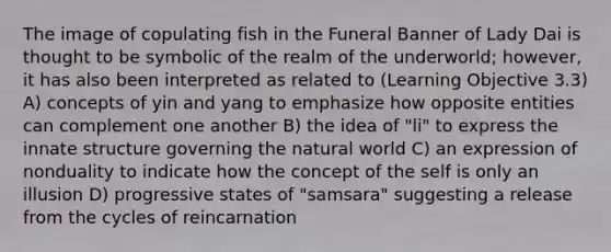 The image of copulating fish in the Funeral Banner of Lady Dai is thought to be symbolic of the realm of the underworld; however, it has also been interpreted as related to (Learning Objective 3.3) A) concepts of yin and yang to emphasize how opposite entities can complement one another B) the idea of "li" to express the innate structure governing the natural world C) an expression of nonduality to indicate how the concept of the self is only an illusion D) progressive states of "samsara" suggesting a release from the cycles of reincarnation