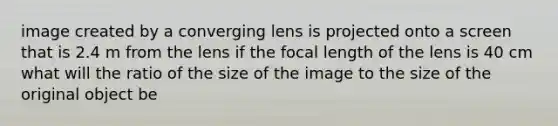 image created by a converging lens is projected onto a screen that is 2.4 m from the lens if the focal length of the lens is 40 cm what will the ratio of the size of the image to the size of the original object be