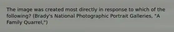 The image was created most directly in response to which of the following? (Brady's National Photographic Portrait Galleries, "A Family Quarrel,")