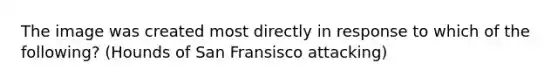 The image was created most directly in response to which of the following? (Hounds of San Fransisco attacking)