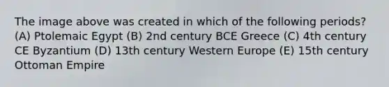 The image above was created in which of the following periods? (A) Ptolemaic Egypt (B) 2nd century BCE Greece (C) 4th century CE Byzantium (D) 13th century Western Europe (E) 15th century Ottoman Empire