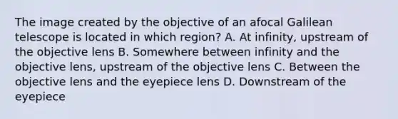 The image created by the objective of an afocal Galilean telescope is located in which region? A. At infinity, upstream of the objective lens B. Somewhere between infinity and the objective lens, upstream of the objective lens C. Between the objective lens and the eyepiece lens D. Downstream of the eyepiece