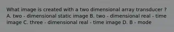 What image is created with a two dimensional array transducer ? A. two - dimensional static image B. two - dimensional real - time image C. three - dimensional real - time image D. B - mode