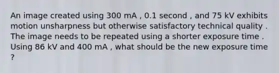 An image created using 300 mA , 0.1 second , and 75 kV exhibits motion unsharpness but otherwise satisfactory technical quality . The image needs to be repeated using a shorter exposure time . Using 86 kV and 400 mA , what should be the new exposure time ?