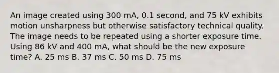 An image created using 300 mA, 0.1 second, and 75 kV exhibits motion unsharpness but otherwise satisfactory technical quality. The image needs to be repeated using a shorter exposure time. Using 86 kV and 400 mA, what should be the new exposure time? A. 25 ms B. 37 ms C. 50 ms D. 75 ms