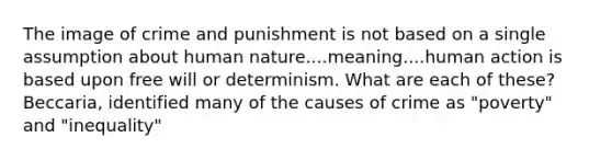 The image of crime and punishment is not based on a single assumption about human nature....meaning....human action is based upon free will or determinism. What are each of these? Beccaria, identified many of the causes of crime as "poverty" and "inequality"