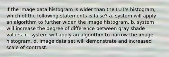 If the image data histogram is wider than the LUT's histogram, which of the following statements is false? a. system will apply an algorithm to further widen the image histogram. b. system will increase the degree of difference between gray shade values. c. system will apply an algorithm to narrow the image histogram. d. image data set will demonstrate and increased scale of contrast.