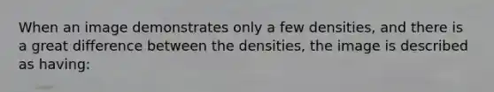 When an image demonstrates only a few densities, and there is a great difference between the densities, the image is described as having: