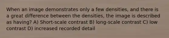 When an image demonstrates only a few densities, and there is a great difference between the densities, the image is described as having? A) Short-scale contrast B) long-scale contrast C) low contrast D) increased recorded detail