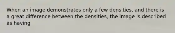 When an image demonstrates only a few densities, and there is a great difference between the densities, the image is described as having