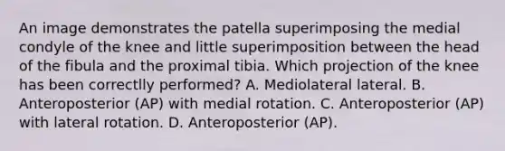 An image demonstrates the patella superimposing the medial condyle of the knee and little superimposition between the head of the fibula and the proximal tibia. Which projection of the knee has been correctlly performed? A. Mediolateral lateral. B. Anteroposterior (AP) with medial rotation. C. Anteroposterior (AP) with lateral rotation. D. Anteroposterior (AP).