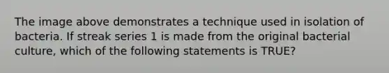 The image above demonstrates a technique used in isolation of bacteria. If streak series 1 is made from the original bacterial culture, which of the following statements is TRUE?