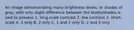 An image demonstrating many brightness levels, or shades of gray, with only slight difference between the levels/shades is said to possess 1. long-scale contrast 2. low contrast 3. short-scale A. 1 only B. 2 only C. 1 and 2 only D. 2 and 3 only