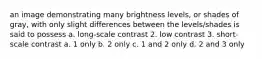 an image demonstrating many brightness levels, or shades of gray, with only slight differences between the levels/shades is said to possess a. long-scale contrast 2. low contrast 3. short-scale contrast a. 1 only b. 2 only c. 1 and 2 only d. 2 and 3 only