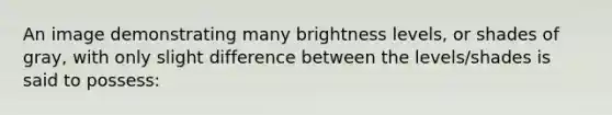 An image demonstrating many brightness levels, or shades of gray, with only slight difference between the levels/shades is said to possess: