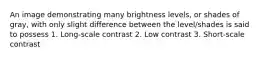 An image demonstrating many brightness levels, or shades of gray, with only slight difference between the level/shades is said to possess 1. Long-scale contrast 2. Low contrast 3. Short-scale contrast