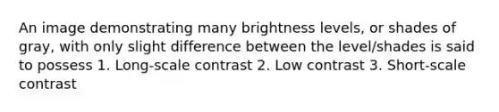 An image demonstrating many brightness levels, or shades of gray, with only slight difference between the level/shades is said to possess 1. Long-scale contrast 2. Low contrast 3. Short-scale contrast