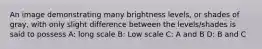 An image demonstrating many brightness levels, or shades of gray, with only slight difference between the levels/shades is said to possess A: long scale B: Low scale C: A and B D: B and C