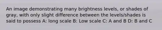 An image demonstrating many brightness levels, or shades of gray, with only slight difference between the levels/shades is said to possess A: long scale B: Low scale C: A and B D: B and C