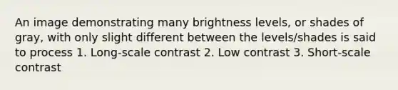 An image demonstrating many brightness levels, or shades of gray, with only slight different between the levels/shades is said to process 1. Long-scale contrast 2. Low contrast 3. Short-scale contrast