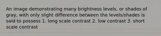 An image demonstrating many brightness levels, or shades of gray, with only slight difference between the levels/shades is said to possess 1. long scale contrast 2. low contrast 3. short scale contrast