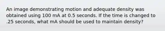 An image demonstrating motion and adequate density was obtained using 100 mA at 0.5 seconds. If the time is changed to .25 seconds, what mA should be used to maintain density?