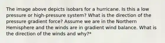The image above depicts isobars for a hurricane. Is this a low pressure or high-pressure system? What is the direction of the pressure gradient force? Assume we are in the Northern Hemisphere and the winds are in gradient wind balance. What is the direction of the winds and why?*