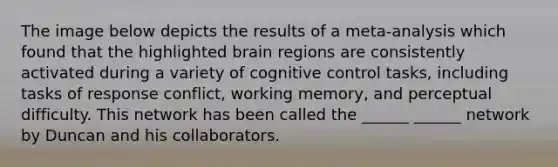 The image below depicts the results of a meta-analysis which found that the highlighted brain regions are consistently activated during a variety of cognitive control tasks, including tasks of response conflict, working memory, and perceptual difficulty. This network has been called the ______ ______ network by Duncan and his collaborators.